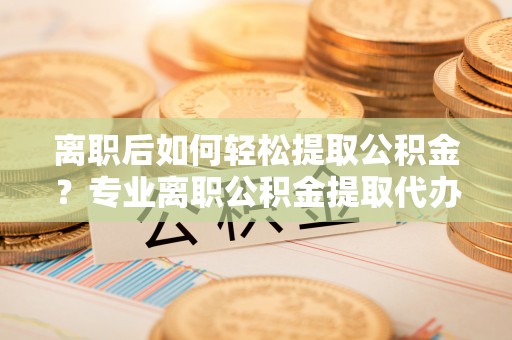 大姚离职后如何轻松提取公积金？专业离职公积金提取代办服务指南