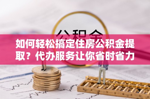 大姚如何轻松搞定住房公积金提取？代办服务让你省时省力