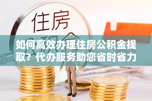 大姚如何高效办理住房公积金提取？代办服务助您省时省力