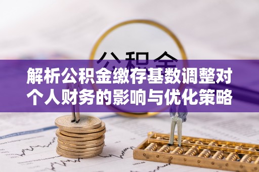 大姚解析公积金缴存基数调整对个人财务的影响与优化策略