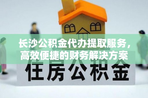 大姚长沙公积金代办提取服务，高效便捷的财务解决方案