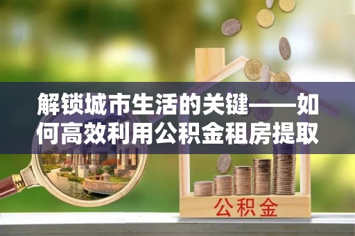 大姚解锁城市生活的关键——如何高效利用公积金租房提取实现居住自由