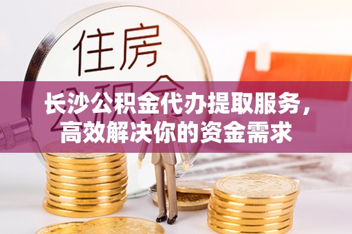 大姚长沙公积金代办提取服务，高效解决你的资金需求
