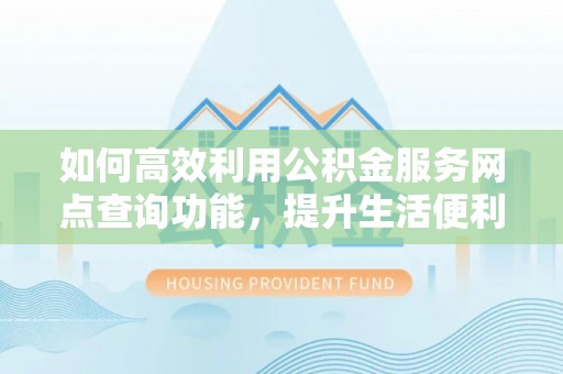 大姚如何高效利用公积金服务网点查询功能，提升生活便利性