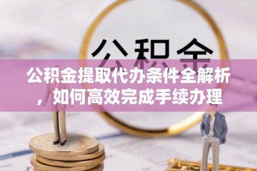 大姚公积金提取代办条件全解析，如何高效完成手续办理