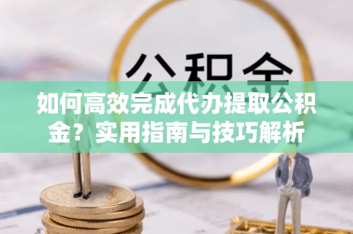 大姚如何高效完成代办提取公积金？实用指南与技巧解析