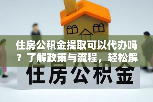 大姚住房公积金提取可以代办吗？了解政策与流程，轻松解决你的疑问