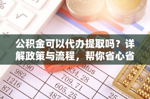 大姚公积金可以代办提取吗？详解政策与流程，帮你省心省力
