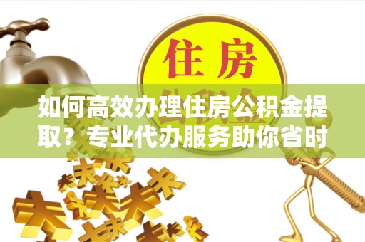 大姚如何高效办理住房公积金提取？专业代办服务助你省时省力