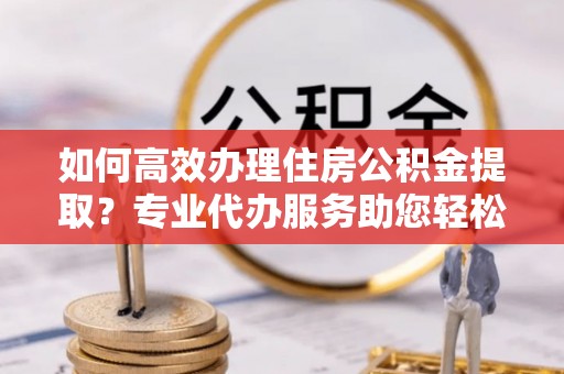 大姚如何高效办理住房公积金提取？专业代办服务助您轻松搞定