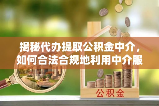 大姚揭秘代办提取公积金中介，如何合法合规地利用中介服务