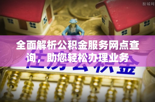 大姚全面解析公积金服务网点查询，助您轻松办理业务