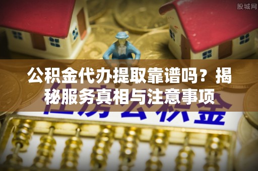 大姚公积金代办提取靠谱吗？揭秘服务真相与注意事项