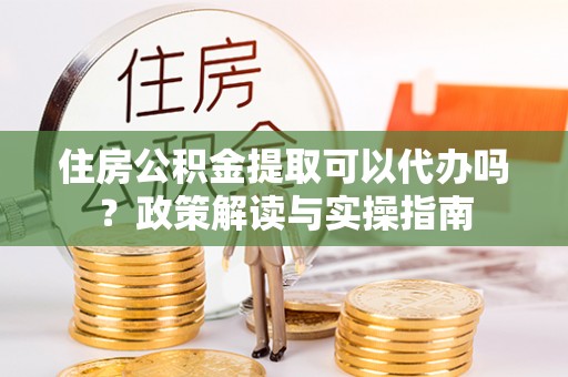 大姚住房公积金提取可以代办吗？政策解读与实操指南