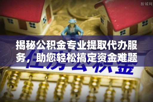 大姚揭秘公积金专业提取代办服务，助您轻松搞定资金难题