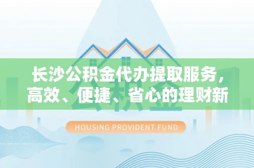 大姚长沙公积金代办提取服务，高效、便捷、省心的理财新选择