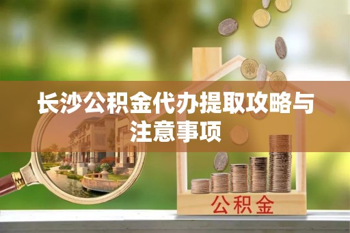 大姚长沙公积金代办提取攻略与注意事项