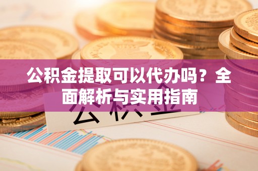 大姚公积金提取可以代办吗？全面解析与实用指南