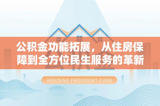 大姚公积金功能拓展，从住房保障到全方位民生服务的革新之路