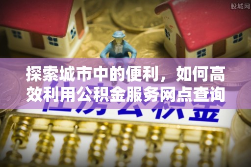 大姚探索城市中的便利，如何高效利用公积金服务网点查询