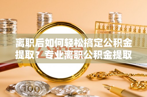 大姚离职后如何轻松搞定公积金提取？专业离职公积金提取代办服务来帮你