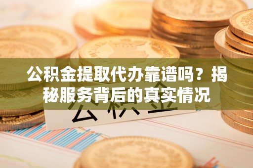 大姚公积金提取代办靠谱吗？揭秘服务背后的真实情况
