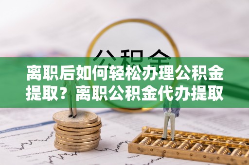 大姚离职后如何轻松办理公积金提取？离职公积金代办提取全攻略