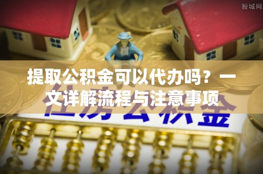 大姚提取公积金可以代办吗？一文详解流程与注意事项