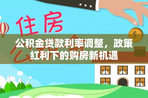 大姚公积金贷款利率调整，政策红利下的购房新机遇