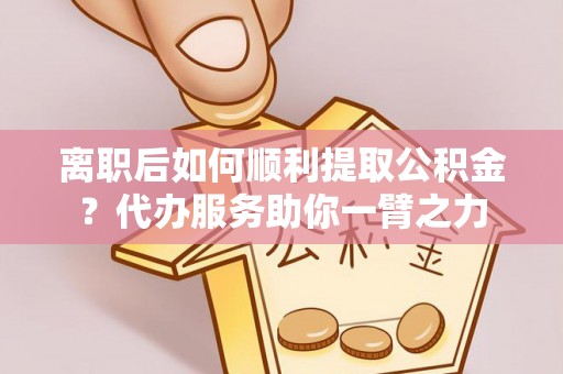 大姚离职后如何顺利提取公积金？代办服务助你一臂之力