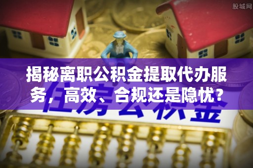 大姚揭秘离职公积金提取代办服务，高效、合规还是隐忧？