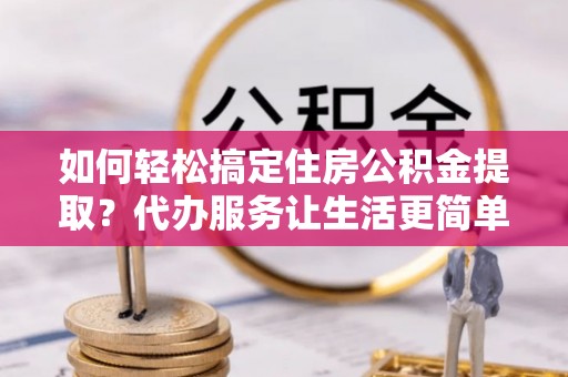 大姚如何轻松搞定住房公积金提取？代办服务让生活更简单