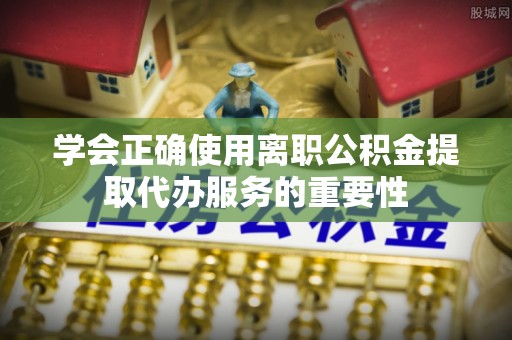 大姚学会正确使用离职公积金提取代办服务的重要性