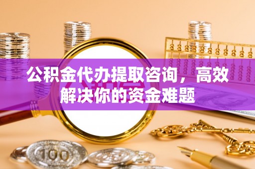 大姚公积金代办提取咨询，高效解决你的资金难题