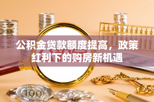 大姚公积金贷款额度提高，政策红利下的购房新机遇
