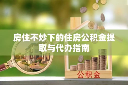 大姚房住不炒下的住房公积金提取与代办指南