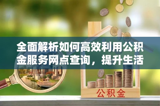 大姚全面解析如何高效利用公积金服务网点查询，提升生活便利性