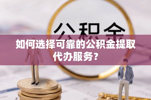 大姚如何选择可靠的公积金提取代办服务？