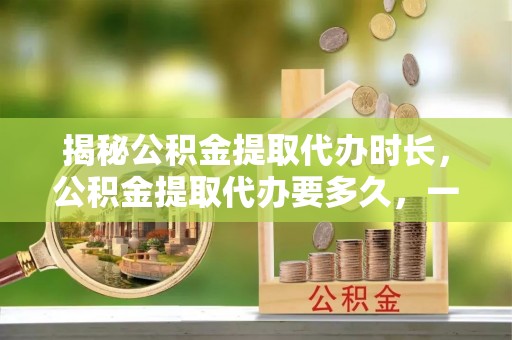 大姚揭秘公积金提取代办时长，公积金提取代办要多久，一文读懂全流程