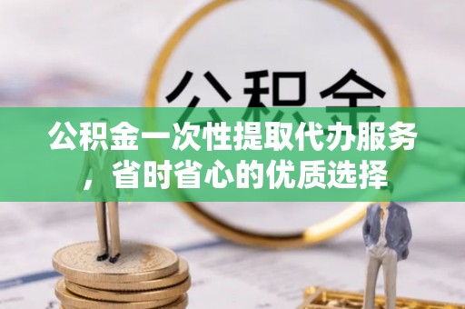 大姚公积金一次性提取代办服务，省时省心的优质选择