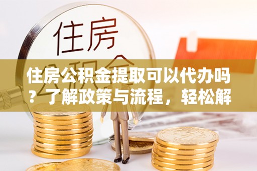 大姚住房公积金提取可以代办吗？了解政策与流程，轻松解决你的疑问